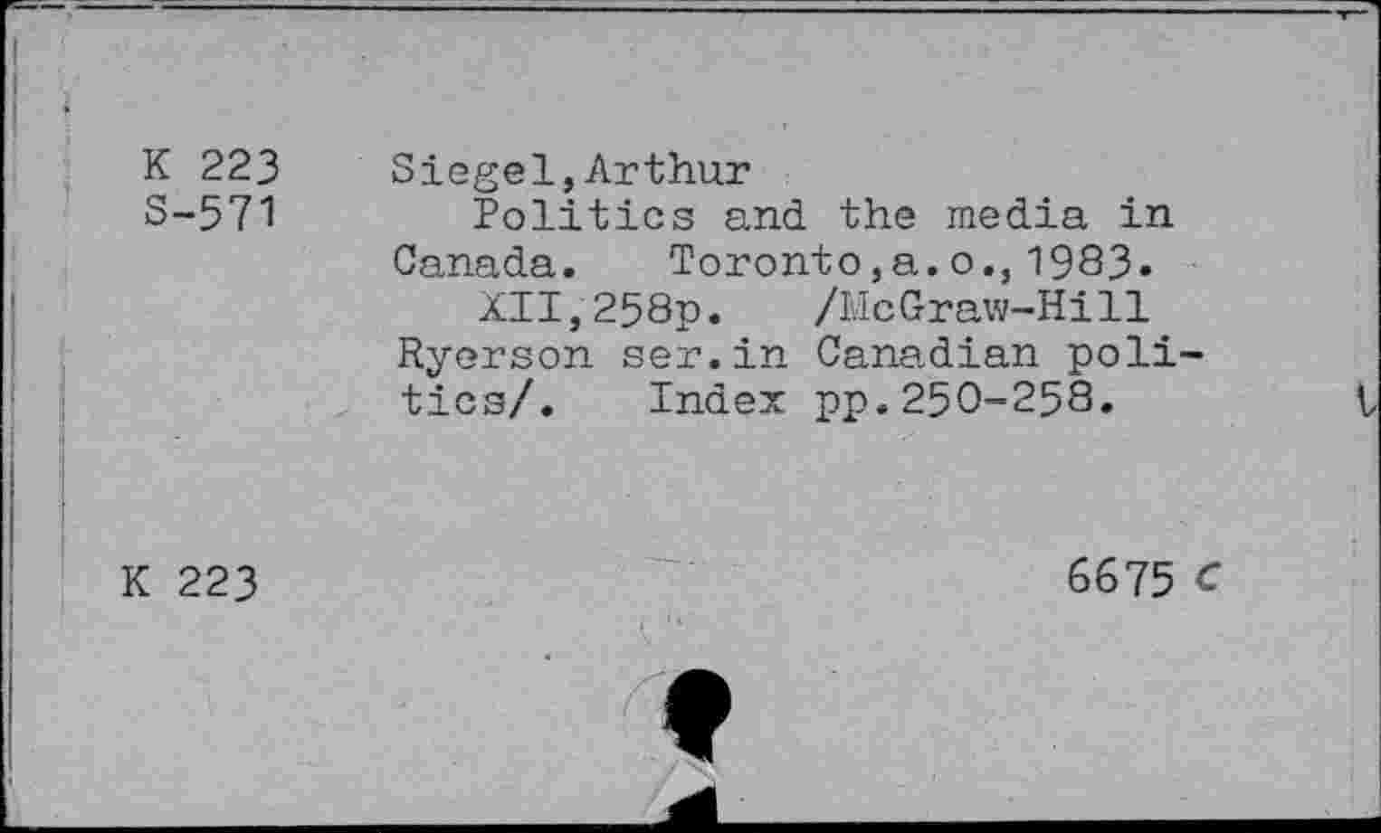 ﻿K 223
S-571
Siegel,Arthur
Politics and the media in Canada. Toronto,a.o., 1983»
XII,258p. /McGraw-Hill Ryerson ser.in Canadian politics/. Index pp.250-258.
K 223
6675 C